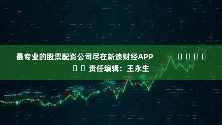 最专业的股票配资公司尽在新浪财经APP            						责任编辑：王永生