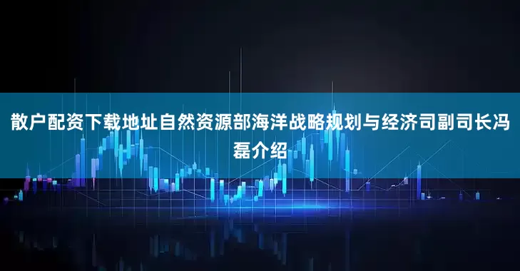 散户配资下载地址自然资源部海洋战略规划与经济司副司长冯磊介绍