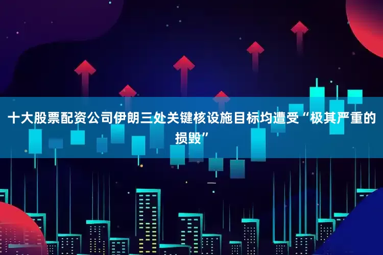 十大股票配资公司伊朗三处关键核设施目标均遭受“极其严重的损毁”