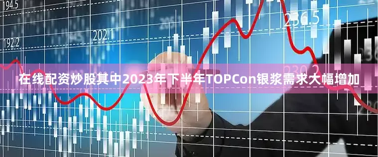 在线配资炒股其中2023年下半年TOPCon银浆需求大幅增加