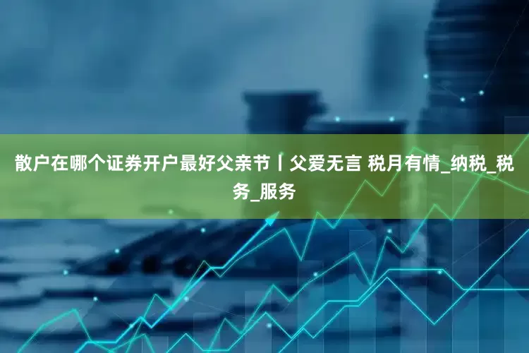 散户在哪个证券开户最好父亲节丨父爱无言 税月有情_纳税_税务_服务