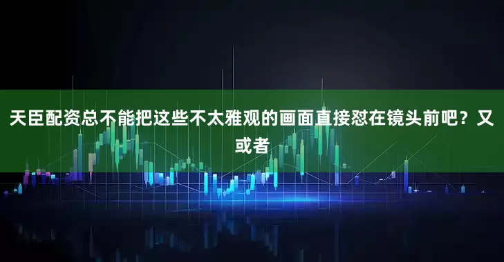 天臣配资总不能把这些不太雅观的画面直接怼在镜头前吧？又或者