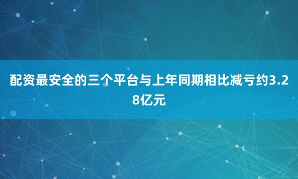 配资最安全的三个平台与上年同期相比减亏约3.28亿元