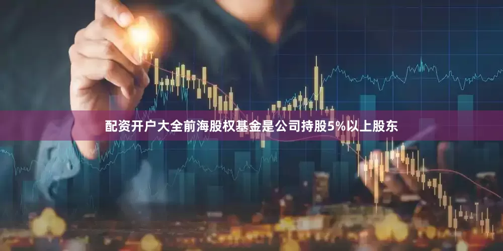配资开户大全前海股权基金是公司持股5%以上股东