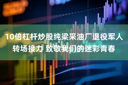 10倍杠杆炒股纯梁采油厂退役军人转场接力 致敬我们的迷彩青春