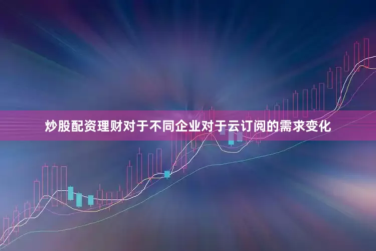 炒股配资理财对于不同企业对于云订阅的需求变化