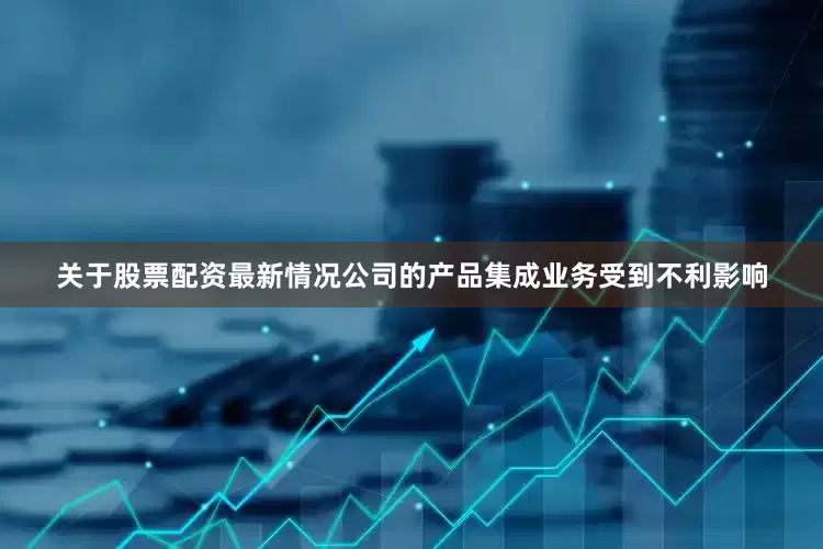 关于股票配资最新情况公司的产品集成业务受到不利影响