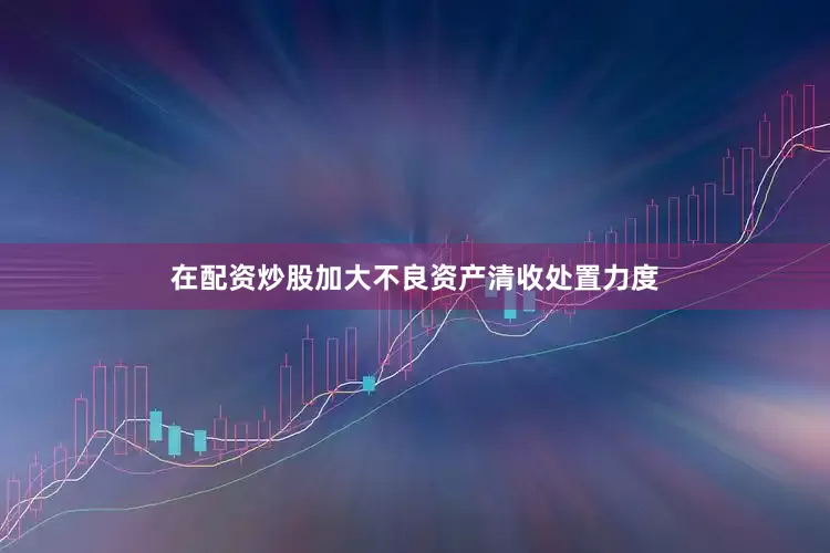 在配资炒股加大不良资产清收处置力度