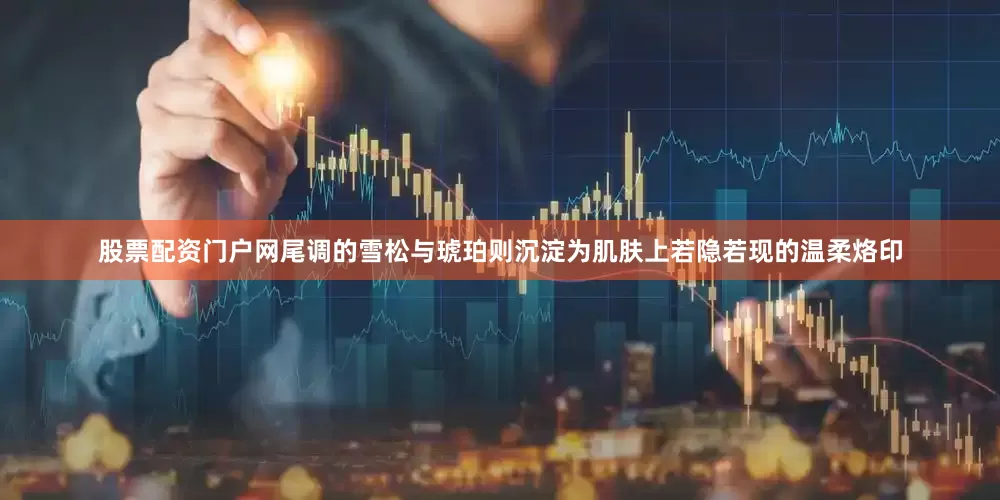 股票配资门户网尾调的雪松与琥珀则沉淀为肌肤上若隐若现的温柔烙印