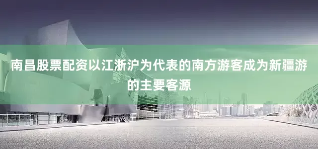 南昌股票配资以江浙沪为代表的南方游客成为新疆游的主要客源