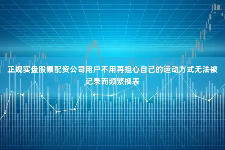 正规实盘股票配资公司用户不用再担心自己的运动方式无法被记录而频繁换表