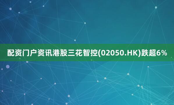 配资门户资讯港股三花智控(02050.HK)跌超6%