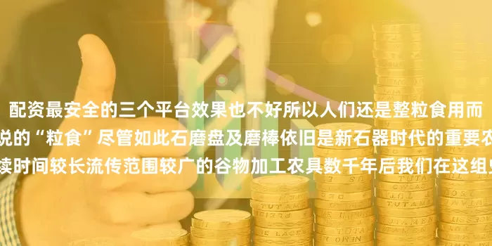 配资最安全的三个平台效果也不好所以人们还是整粒食用而非磨成面粉即《尚书》中所说的“粒食”尽管如此石磨盘及磨棒依旧是新石器时代的重要农具也是人类使用最早、延续时间较长流传范围较广的谷物加工农具数千年后我们在这组史前粮食加工“神器”上依然能感受到古人智慧劳动的印记发布于：北京市