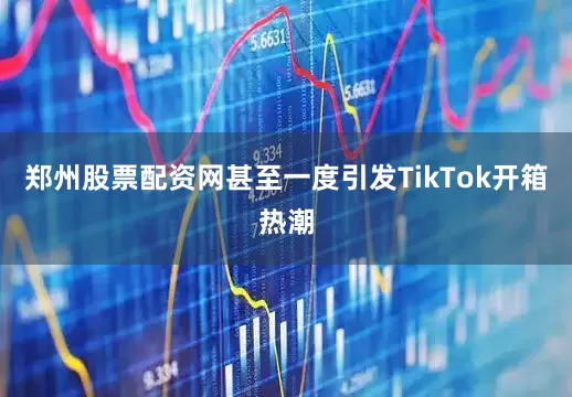 郑州股票配资网甚至一度引发TikTok开箱热潮